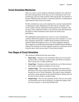 Chapter 8 Simulation
© National Instruments Corporation 8-7 NI Multisim User Manual
Circuit Simulation Mechanism
After you create a circuit schematic and begin simulation, the solution of
the circuit and generation of the data you see on instruments such as the
oscilloscope is the role of the simulator. More specifically, the simulator is
the part of Multisim that calculates a numerical solution to a mathematical
representation of the circuit you created.
For this calculation to occur, each component in a circuit is represented by
a mathematical model. Mathematical models link the schematic in the
circuit window with the mathematical representation for simulation. The
accuracy of the component models is one of the key items that determines
the degree to which simulation results match real-world circuit
performance.
The mathematical representation of a circuit is a set of simultaneous,
nonlinear differential equations. The main task of the simulator is to solve
these equations numerically. A SPICE-based simulator transforms the
nonlinear differential equations into a set of linear algebraic equations.
These equations are further linearized using the modified Newton-Raphson
method. The resulting set of linear algebraic equations is efficiently solved
using the sparse matrix processing LU factorization method.
Four Stages of Circuit Simulation
The simulator in Multisim has four main stages:
• Input Stage—Simulator reads information about your circuit (after
you have built a schematic, assigned values and chosen an analysis).
This is the process of netlist generation.
• Setup Stage—Simulator constructs and checks a set of data structures
that contain a complete description of your circuit.
• Analysis Stage—The circuit analysis specified in the input stage is
performed. This stage occupies most of the CPU execution time and is
actually the core of circuit simulation. The analysis stage formulates
and solves circuit equations for the specified analyses and provides all
the data for direct output or postprocessing.
• Output Stage—You view the simulation results. You can view results
on instruments such as the oscilloscope, on graphs that appear when
you run an analysis, or in the log file/audit trail.
 