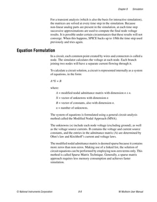 Chapter 8 Simulation
© National Instruments Corporation 8-9 NI Multisim User Manual
For a transient analysis (which is also the basis for interactive simulation),
the matrices are solved at every time step in the simulation. Because
non-linear analog parts are present in the simulation, at each time step
successive approximations are used to compute the final node voltage
results. It is possible under certain circumstances that these results will not
converge. When this happens, SPICE backs up to 1/8th the time step used
previously and tries again.
Equation Formulation
In a circuit, each common point created by wires and connectors is called a
node. The simulator calculates the voltage at each node. Each branch
joining two nodes will have a separate current flowing through it.
To calculate a circuit solution, a circuit is represented internally as a system
of equations, in the form:
A*X = B
where:
A = modified nodal admittance matrix with dimension n x n.
X = vector of unknowns with dimension n
B = vector of constants, also with dimension n.
n = number of unknowns.
The system of equations is formulated using a general circuit analysis
method called the Modified Nodal Approach (MNA).
The unknowns (n) include each node voltage (excluding ground), as well
as the voltage source currents. B contains the voltage and current source
constants, and the entries in the admittance matrix (A) are determined by
Ohm’s law and Kirchhoff’s current and voltage laws.
The modified nodal admittance matrix is deemed sparse because it contains
more zeros than non-zeros. Making use of a linked list, the solution of
circuit equations can be performed by employing non-zero terms only. This
method is called Sparse Matrix Technique. Generally, a sparse matrix
approach requires less memory consumption and achieves faster
simulation.
 