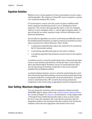 Chapter 8 Simulation
NI Multisim User Manual 8-10 ni.com
Equation Solution
Multisim solves circuit equations for linear and nonlinear circuits using a
unified algorithm. The solution of a linear DC circuit is treated as a special
case of general nonlinear DC circuits.
LU factorization is used to solve the system of sparse modified nodal
matrix equations described previously (a set of simultaneous linear
equations). This involves decomposing the matrix A into two triangular
matrices (a lower triangular matrix, L, and an upper triangular matrix, U)
and solving the two matrix equations using a forward substitution and a
backward substitution.
Several efficient algorithms are used to avoid numerical difficulties due to
the modified nodal formulation, to improve numerical calculation accuracy
and to maximize the solution efficiency. These include:
• A partial pivot algorithm that reduces the round-off error incurred by
the LU factorization method.
• A preordering algorithm that improves the matrix condition.
• A reordering algorithm that minimizes nonzero terms for the equation
solution.
A nonlinear circuit is solved by transforming it into a linearized equivalent
circuit at each iteration and iteratively solving the linear circuit using the
above-described method. Nonlinear circuits are transformed into linear
ones by linearizing all nonlinear components in the circuit using the
modified Newton-Raphson method.
A general nonlinear dynamic circuit is solved by transforming the circuit
into a discretized equivalent nonlinear circuit at each time point and solving
it using the method for a nonlinear DC circuit described above. A dynamic
circuit is transformed into a DC circuit by discretizing all dynamic
components in the circuit using an appropriate numerical integration rule.
User Setting: Maximum Integration Order
You can change the maximum order for integration method using the
MAXORD analysis option (refer to the Custom Analysis Options Dialog
Box section of Chapter 10, Analyses, for information). Using a higher order
(3 through 6) Gear method theoretically leads to more accurate results,
but slows down the simulation. Be aware that the maximum order for
integration method is the maximum order that could be used, but that the
simulator selects the most appropriate order based on the circuit.
 