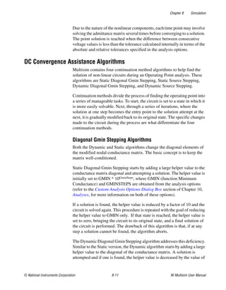 Chapter 8 Simulation
© National Instruments Corporation 8-11 NI Multisim User Manual
Due to the nature of the nonlinear components, each time point may involve
solving the admittance matrix several times before converging to a solution.
The point solution is reached when the difference between consecutive
voltage values is less than the tolerance calculated internally in terms of the
absolute and relative tolerances specified in the analysis options.
DC Convergence Assistance Algorithms
Multisim contains four continuation method algorithms to help find the
solution of non-linear circuits during an Operating Point analysis. These
algorithms are Static Diagonal Gmin Stepping, Static Source Stepping,
Dynamic Diagonal Gmin Stepping, and Dynamic Source Stepping.
Continuation methods divide the process of finding the operating point into
a series of manageable tasks. To start, the circuit is set to a state in which it
is more easily solvable. Next, through a series of iterations, where the
solution at one step becomes the entry point to the solution attempt at the
next, it is gradually modified back to its original state. The specific changes
made to the circuit during the process are what differentiate the four
continuation methods.
Diagonal Gmin Stepping Algorithms
Both the Dynamic and Static algorithms change the diagonal elements of
the modified nodal conductance matrix. The basic concept is to keep the
matrix well-conditioned.
Static Diagonal Gmin Stepping starts by adding a large helper value to the
conductance matrix diagonal and attempting a solution. The helper value is
initially set to GMIN * 10GminSteps, where GMIN (Junction Minimum
Conductance) and GMINSTEPS are obtained from the analysis options
(refer to the Custom Analysis Options Dialog Box section of Chapter 10,
Analyses, for more information on both of these options).
If a solution is found, the helper value is reduced by a factor of 10 and the
circuit is solved again. This procedure is repeated with the goal of reducing
the helper value to GMIN only. If that state is reached, the helper value is
set to zero, bringing the circuit to its original state, and a final solution of
the circuit is performed. The drawback of this algorithm is that, if at any
step a solution cannot be found, the algorithm aborts.
The Dynamic Diagonal Gmin Stepping algorithm addresses this deficiency.
Similar to the Static version, the Dynamic algorithm starts by adding a large
helper value to the diagonal of the conductance matrix. A solution is
attempted and if one is found, the helper value is decreased by the value of
 