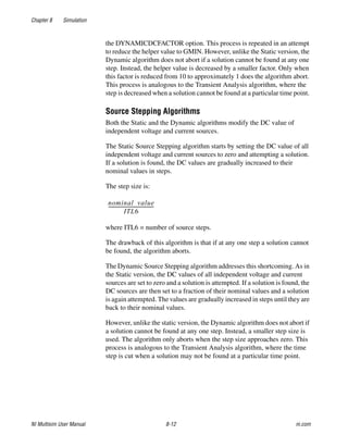 Chapter 8 Simulation
NI Multisim User Manual 8-12 ni.com
the DYNAMICDCFACTOR option. This process is repeated in an attempt
to reduce the helper value to GMIN. However, unlike the Static version, the
Dynamic algorithm does not abort if a solution cannot be found at any one
step. Instead, the helper value is decreased by a smaller factor. Only when
this factor is reduced from 10 to approximately 1 does the algorithm abort.
This process is analogous to the Transient Analysis algorithm, where the
step is decreased when a solution cannot be found at a particular time point.
Source Stepping Algorithms
Both the Static and the Dynamic algorithms modify the DC value of
independent voltage and current sources.
The Static Source Stepping algorithm starts by setting the DC value of all
independent voltage and current sources to zero and attempting a solution.
If a solution is found, the DC values are gradually increased to their
nominal values in steps.
The step size is:
where ITL6 = number of source steps.
The drawback of this algorithm is that if at any one step a solution cannot
be found, the algorithm aborts.
The Dynamic Source Stepping algorithm addresses this shortcoming. As in
the Static version, the DC values of all independent voltage and current
sources are set to zero and a solution is attempted. If a solution is found, the
DC sources are then set to a fraction of their nominal values and a solution
is again attempted. The values are gradually increased in steps until they are
back to their nominal values.
However, unlike the static version, the Dynamic algorithm does not abort if
a solution cannot be found at any one step. Instead, a smaller step size is
used. The algorithm only aborts when the step size approaches zero. This
process is analogous to the Transient Analysis algorithm, where the time
step is cut when a solution may not be found at a particular time point.
nominal value
ITL6
---------------------------------------
 