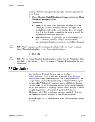 Chapter 8 Simulation
NI Multisim User Manual 8-14 ni.com
Complete the following steps to select a digital simulation option for the
active design:
1. Choose Simulate»Digital Simulation Settings to display the Digital
Simulation Settings dialog box.
2. Select one of:
• Ideal—In this mode, if two digital pins are connected to one
another, no additional circuitry is supplied. If a digital pin is
attached to an analog node, a simplified pin driver circuit and
A-to-D or D-to-A bridge is added into the netlist to smooth the
edges of the abrupt digital transitions.
• Real—In this mode, all digital pins are attached to D-to-A or
A-to-D converters, and more complex pin drivers better
representing actual digital pin drivers are inserted into the netlist.
Note “Real” mode provides for more accurate voltage results, but “Ideal” mode runs
faster. This switch only affects circuits that contain digital parts.
3. Click OK.
Note You can change the default digital simulation settings from the Preferences dialog
box. Refer to the Preferences - Parts Tab section of Chapter 1, User Interface, for more
information.
RF Simulation
You simulate an RF circuit the same way you simulate a
board/system-level circuit in Multisim. Refer to the Using Multisim
Simulation section for more information. This is because Multisim’s RF
Design module simulates RF circuits using an optimized SPICE engine
(as opposed to VHDL, etc.). There is no need to tell Multisim that your
circuit is an RF circuit. RF simulation uses the SPICE simulation engine,
but has been optimized to accurately simulate circuits designed to operate
at higher frequencies, or at faster clock speeds (which generate
RF characteristics). This optimization uses parts specifically designed
and modeled to simulate accurately at these higher frequencies.
Refer to Chapter 14, RF, for information on RF simulation and RF Design
Module.
 