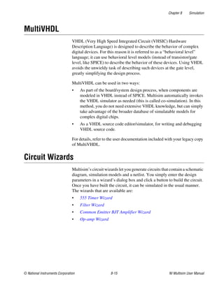 Chapter 8 Simulation
© National Instruments Corporation 8-15 NI Multisim User Manual
MultiVHDL
VHDL (Very High Speed Integrated Circuit (VHSIC) Hardware
Description Language) is designed to describe the behavior of complex
digital devices. For this reason it is referred to as a “behavioral level”
language; it can use behavioral level models (instead of transistor/gate
level, like SPICE) to describe the behavior of these devices. Using VHDL
avoids the unwieldy task of describing such devices at the gate level,
greatly simplifying the design process.
MultiVHDL can be used in two ways:
• As part of the board/system design process, when components are
modeled in VHDL instead of SPICE. Multisim automatically invokes
the VHDL simulator as needed (this is called co-simulation). In this
method, you do not need extensive VHDL knowledge, but can simply
take advantage of the broader database of simulatable models for
complex digital chips.
• As a VHDL source code editor/simulator, for writing and debugging
VHDL source code.
For details, refer to the user documentation included with your legacy copy
of MultiVHDL.
Circuit Wizards
Multisim’s circuit wizards let you generate circuits that contain a schematic
diagram, simulation models and a netlist. You simply enter the design
parameters in a wizard’s dialog box and click a button to build the circuit.
Once you have built the circuit, it can be simulated in the usual manner.
The wizards that are available are:
• 555 Timer Wizard
• Filter Wizard
• Common Emitter BJT Amplifier Wizard
• Op-amp Wizard
 