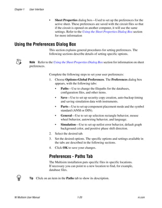 Chapter 1 User Interface
NI Multisim User Manual 1-20 ni.com
• Sheet Properties dialog box—Used to set up the preferences for the
active sheet. These preferences are saved with the circuit files so that
if the circuit is opened on another computer, it will use the same
settings. Refer to the Using the Sheet Properties Dialog Box section
for more information
Using the Preferences Dialog Box
This section explains general procedures for setting preferences. The
following sections describe details of setting specific options.
Note Refer to the Using the Sheet Properties Dialog Box section for information on sheet
preferences.
Complete the following steps to set your user preferences:
1. Choose Options»Global Preferences. The Preferences dialog box
appears, with the following tabs:
• Paths—Use to change the filepaths for the databases,
configuration files, and other items.
• Save—Use to set up security copy creation, auto-backup timing
and saving simulation data with instruments.
• Parts—Use to set up component placement mode and the symbol
standard (ANSI or DIN).
• General—Use to set up selection rectangle behavior, mouse
wheel behavior, autowiring behavior, and language.
• Simulation—Use to set up netlist error behavior, default graph
background color, and positive phase shift direction.
2. Select the desired tab.
3. Set the desired options. The specific options and settings available in
the tabs are described in the following sections.
4. Click OK to save your changes.
Preferences - Paths Tab
The Multisim installation puts specific files in specific locations.
If necessary you can point to a new location to find, for example,
database files.
Tip Click on an item in the Paths tab to show its description.
 