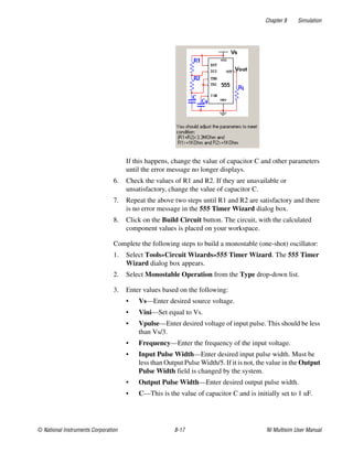 Chapter 8 Simulation
© National Instruments Corporation 8-17 NI Multisim User Manual
If this happens, change the value of capacitor C and other parameters
until the error message no longer displays.
6. Check the values of R1 and R2. If they are unavailable or
unsatisfactory, change the value of capacitor C.
7. Repeat the above two steps until R1 and R2 are satisfactory and there
is no error message in the 555 Timer Wizard dialog box.
8. Click on the Build Circuit button. The circuit, with the calculated
component values is placed on your workspace.
Complete the following steps to build a monostable (one-shot) oscillator:
1. Select Tools»Circuit Wizards»555 Timer Wizard. The 555 Timer
Wizard dialog box appears.
2. Select Monostable Operation from the Type drop-down list.
3. Enter values based on the following:
• Vs—Enter desired source voltage.
• Vini—Set equal to Vs.
• Vpulse—Enter desired voltage of input pulse. This should be less
than Vs/3.
• Frequency—Enter the frequency of the input voltage.
• Input Pulse Width—Enter desired input pulse width. Must be
less than Output Pulse Width/5. If it is not, the value in the Output
Pulse Width field is changed by the system.
• Output Pulse Width—Enter desired output pulse width.
• C—This is the value of capacitor C and is initially set to 1 uF.
 