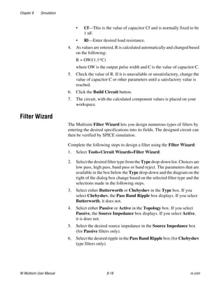 Chapter 8 Simulation
NI Multisim User Manual 8-18 ni.com
• Cf—This is the value of capacitor Cf and is normally fixed to be
1 nF.
• Rl—Enter desired load resistance.
4. As values are entered, R is calculated automatically and changed based
on the following:
R = OW/(1.1*C)
where OW is the output pulse width and C is the value of capacitor C.
5. Check the value of R. If it is unavailable or unsatisfactory, change the
value of capacitor C or other parameters until a satisfactory value is
reached.
6. Click the Build Circuit button.
7. The circuit, with the calculated component values is placed on your
workspace.
Filter Wizard
The Multisim Filter Wizard lets you design numerous types of filters by
entering the desired specifications into its fields. The designed circuit can
then be verified by SPICE simulation.
Complete the following steps to design a filter using the Filter Wizard:
1. Select Tools»Circuit Wizards»Filter Wizard.
2. Select the desired filter type from the Type drop-down list. Choices are
low pass, high pass, band pass or band reject. The parameters that are
available in the box below the Type drop-down and the diagram on the
right of the dialog box change based on the selected filter type and the
selections made in the following steps.
3. Select either Butterworth or Chebyshev in the Type box. If you
select Chebyshev, the Pass Band Ripple box displays. If you select
Butterworth, it does not.
4. Select either Passive or Active in the Topology box. If you select
Passive, the Source Impedance box displays. If you select Active,
it is does not.
5. Select the desired source impedance in the Source Impedance box
(for Passive filters only).
6. Select the desired ripple in the Pass Band Ripple box (for Chebyshev
type filters only).
 
