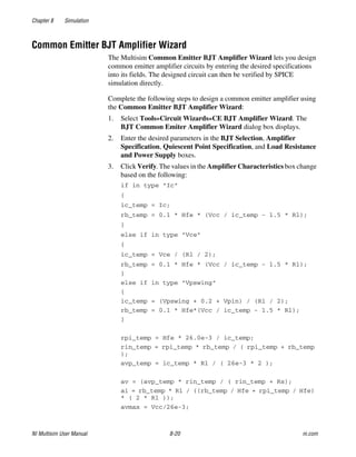 Chapter 8 Simulation
NI Multisim User Manual 8-20 ni.com
Common Emitter BJT Amplifier Wizard
The Multisim Common Emitter BJT Amplifier Wizard lets you design
common emitter amplifier circuits by entering the desired specifications
into its fields. The designed circuit can then be verified by SPICE
simulation directly.
Complete the following steps to design a common emitter amplifier using
the Common Emitter BJT Amplifier Wizard:
1. Select Tools»Circuit Wizards»CE BJT Amplifier Wizard. The
BJT Common Emiter Amplifier Wizard dialog box displays.
2. Enter the desired parameters in the BJT Selection, Amplifier
Specification, Quiescent Point Specification, and Load Resistance
and Power Supply boxes.
3. Click Verify. The values in the Amplifier Characteristics box change
based on the following:
if in type "Ic"
{
ic_temp = Ic;
rb_temp = 0.1 * Hfe * (Vcc / ic_temp - 1.5 * Rl);
}
else if in type "Vce"
{
ic_temp = Vce / (Rl / 2);
rb_temp = 0.1 * Hfe * (Vcc / ic_temp - 1.5 * Rl);
}
else if in type "Vpswing"
{
ic_temp = (Vpswing + 0.2 + Vpin) / (Rl / 2);
rb_temp = 0.1 * Hfe*(Vcc / ic_temp - 1.5 * Rl);
}
rpi_temp = Hfe * 26.0e-3 / ic_temp;
rin_temp = rpi_temp * rb_temp / ( rpi_temp + rb_temp
);
avp_temp = ic_temp * Rl / ( 26e-3 * 2 );
av = (avp_temp * rin_temp / ( rin_temp + Rs);
ai = rb_temp * Rl / ((rb_temp / Hfe + rpi_temp / Hfe)
* ( 2 * Rl ));
avmax = Vcc/26e-3;
 