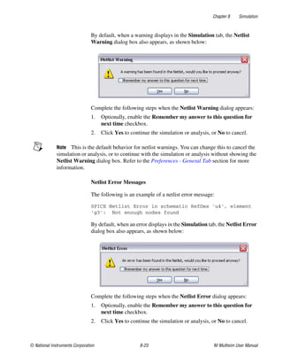 Chapter 8 Simulation
© National Instruments Corporation 8-23 NI Multisim User Manual
By default, when a warning displays in the Simulation tab, the Netlist
Warning dialog box also appears, as shown below:
Complete the following steps when the Netlist Warning dialog appears:
1. Optionally, enable the Remember my answer to this question for
next time checkbox.
2. Click Yes to continue the simulation or analysis, or No to cancel.
Note This is the default behavior for netlist warnings. You can change this to cancel the
simulation or analysis, or to continue with the simulation or analysis without showing the
Netlist Warning dialog box. Refer to the Preferences - General Tab section for more
information.
Netlist Error Messages
The following is an example of a netlist error message:
SPICE Netlist Error in schematic RefDes 'u4', element
'g3': Not enough nodes found
By default, when an error displays in the Simulation tab, the Netlist Error
dialog box also appears, as shown below:
Complete the following steps when the Netlist Error dialog appears:
1. Optionally, enable the Remember my answer to this question for
next time checkbox.
2. Click Yes to continue the simulation or analysis, or No to cancel.
 