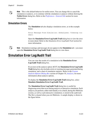 Chapter 8 Simulation
NI Multisim User Manual 8-24 ni.com
Note This is the default behavior for netlist errors. You can change this to cancel the
simulation or analysis, or to continue with the simulation or analysis without showing the
Netlist Error dialog box. Refer to the Preferences - General Tab section for more
information.
Simulation Errors
The Simulation tab also displays simulation errors, as in the example
below:
Error Message From Simulation: doAnalyses: Timestep too
small
Open the Simulation Error Log/Audit Trail dialog box to view the error
in more detail. Refer to the Simulation Error Log/Audit Trail section for
more information.
Note Simulation warnings and messages do not appear in the Simulation tab—you must
open the Simulation Error Log/Audit Trail dialog box to view these.
Simulation Error Log/Audit Trail
You can view the results of a simulation in the Simulation Error
Log/Audit Trail dialog box.
If you turn on the analysis option ACCT, the Simulation Error Log/Audit
Trail dialog box also includes errors or warning messages generated during
simulation, and a chart of simulation statistics. Refer to the Custom
Analysis Options Dialog Box section of Chapter 10, Analyses, for more
information about analysis options.
To display the Simulation Error Log/Audit Trail dialog box, select
Simulate»Simulation Error Log/Audit Trail.
The Simulation Error Log/Audit Trail dialog box is useful for
diagnosing errors that occur during analysis or interactive simulation. Each
analysis you perform, either individually or in a batch, during this Multisim
session, as well as each interactive simulation, is stored in the audit trail.
The file is cleared when you exit Multisim. A sample display is shown in
the figure below.
 