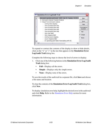 Chapter 8 Simulation
© National Instruments Corporation 8-25 NI Multisim User Manual
To expand or contract the contents of the display to show or hide details,
click on the “+” or “–” in the tree that appears in the Simulation Error
Log/Audit Trail dialog box.
Complete the following steps to choose the level of errors to display:
1. Click one of the following buttons in the Simulation Error Log/Audit
Trail dialog box:
• Full—Displays all the errors.
• Simple—Displays only the simple errors.
• None—Display none of the errors.
To save the results of the audit trail in a separate file, click Save and choose
a file name and location.
To clear the contents of the Simulation Error Log/Audit Trail dialog box,
click New.
To display simulation error help, highlight the desired error in the audit trail
and click Help. Refer to the Simulation Error Help section for more
information.
 
