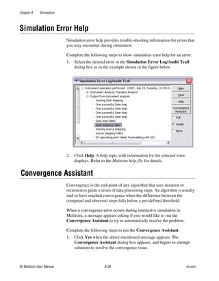 Chapter 8 Simulation
NI Multisim User Manual 8-26 ni.com
Simulation Error Help
Simulation error help provides trouble-shooting information for errors that
you may encounter during simulation.
Complete the following steps to show simulation error help for an error:
1. Select the desired error in the Simulation Error Log/Audit Trail
dialog box as in the example shown in the figure below.
2. Click Help. A help topic with information for the selected error
displays. Refer to the Multisim help file for details.
Convergence Assistant
Convergence is the end-point of any algorithm that uses iteration or
recursion to guide a series of data processing steps. An algorithm is usually
said to have reached convergence when the difference between the
computed and observed steps falls below a pre-defined threshold.
When a convergence error occurs during interactive simulation in
Multisim, a message appears asking if you would like to run the
Convergence Assistant to try to automatically resolve the problem.
Complete the following steps to run the Convergence Assistant:
1. Click Yes when the above-mentioned message appears. The
Convergence Assistant dialog box appears, and begins to attempt
solutions to resolve the convergence issue.
 
