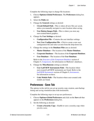 Chapter 1 User Interface
© National Instruments Corporation 1-21 NI Multisim User Manual
Complete the following steps to change file locations:
1. Choose Options»Global Preferences. The Preferences dialog box
appears.
2. Select the Paths tab.
3. Change the General settings as desired:
• Circuit Default Path—This is where all new files are saved,
unless you manually navigate to a new location when saving.
• User Button Images Path—This is where you store any
user-created button graphics.
4. Change the User Settings as desired:
• Configuration File—Contains the user interface settings.
• New User Configuration File—Click to create a new user
configuration file and select an item from the drop-down list.
5. Change the settings in the Database Files area as desired:
• Master Database—The location of the Master Database.
• Corporate Database—The location of the Corporate Database.
• User Database—The location of the User Database.
Refer to the Structure of the Component Database section of
Chapter 5, Components, for information on Multisim’s databases.
6. Change the Miscellaneous settings as desired:
• User LabVIEW Instruments Path—The location where
user-created LabVIEW instruments are found. Refer to the
LabVIEW Instruments section of Chapter 9, Instruments,
for information on these.
• Code Models Path—The location where user-created code
models are found.
Preferences - Save Tab
The options in this tab let you set up security copy creation, auto-backup
timing and saving simulation data with instruments.
Complete the following steps to set up save preferences:
1. Choose Options»Global Preferences and click on the Save tab that
appears in the Preferences dialog box.
2. Set the following as desired:
• Create a Security Copy—Enable to save a security copy when
you do a save.
 
