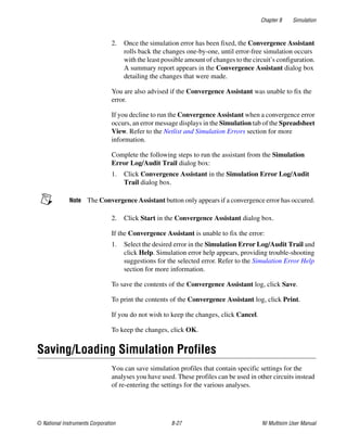 Chapter 8 Simulation
© National Instruments Corporation 8-27 NI Multisim User Manual
2. Once the simulation error has been fixed, the Convergence Assistant
rolls back the changes one-by-one, until error-free simulation occurs
with the least possible amount of changes to the circuit’s configuration.
A summary report appears in the Convergence Assistant dialog box
detailing the changes that were made.
You are also advised if the Convergence Assistant was unable to fix the
error.
If you decline to run the Convergence Assistant when a convergence error
occurs, an error message displays in the Simulation tab of the Spreadsheet
View. Refer to the Netlist and Simulation Errors section for more
information.
Complete the following steps to run the assistant from the Simulation
Error Log/Audit Trail dialog box:
1. Click Convergence Assistant in the Simulation Error Log/Audit
Trail dialog box.
Note The Convergence Assistant button only appears if a convergence error has occured.
2. Click Start in the Convergence Assistant dialog box.
If the Convergence Assistant is unable to fix the error:
1. Select the desired error in the Simulation Error Log/Audit Trail and
click Help. Simulation error help appears, providing trouble-shooting
suggestions for the selected error. Refer to the Simulation Error Help
section for more information.
To save the contents of the Convergence Assistant log, click Save.
To print the contents of the Convergence Assistant log, click Print.
If you do not wish to keep the changes, click Cancel.
To keep the changes, click OK.
Saving/Loading Simulation Profiles
You can save simulation profiles that contain specific settings for the
analyses you have used. These profiles can be used in other circuits instead
of re-entering the settings for the various analyses.
 