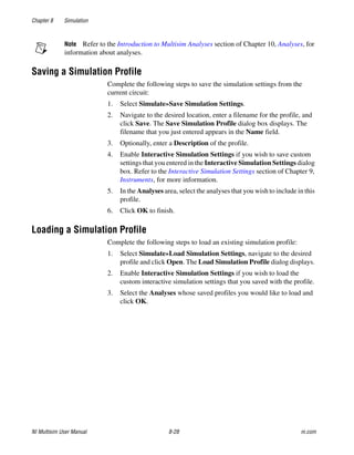 Chapter 8 Simulation
NI Multisim User Manual 8-28 ni.com
Note Refer to the Introduction to Multisim Analyses section of Chapter 10, Analyses, for
information about analyses.
Saving a Simulation Profile
Complete the following steps to save the simulation settings from the
current circuit:
1. Select Simulate»Save Simulation Settings.
2. Navigate to the desired location, enter a filename for the profile, and
click Save. The Save Simulation Profile dialog box displays. The
filename that you just entered appears in the Name field.
3. Optionally, enter a Description of the profile.
4. Enable Interactive Simulation Settings if you wish to save custom
settings that you entered in the Interactive Simulation Settings dialog
box. Refer to the Interactive Simulation Settings section of Chapter 9,
Instruments, for more information.
5. In the Analyses area, select the analyses that you wish to include in this
profile.
6. Click OK to finish.
Loading a Simulation Profile
Complete the following steps to load an existing simulation profile:
1. Select Simulate»Load Simulation Settings, navigate to the desired
profile and click Open. The Load Simulation Profile dialog displays.
2. Enable Interactive Simulation Settings if you wish to load the
custom interactive simulation settings that you saved with the profile.
3. Select the Analyses whose saved profiles you would like to load and
click OK.
 