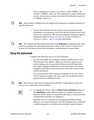 Chapter 9 Instruments
© National Instruments Corporation 9-3 NI Multisim User Manual
the first multimeter you place on a circuit is called “XMM1”, the
second is “XMM2”, and so on. This numbering is unique within each
circuit—if you create a second circuit, the first multimeter placed in it
is “XMM1”, and so on.
Note Some editions of Multisim do not support all instruments or multiple instances of a
specific instrument.
3. To wire the instrument into the circuit, click on a terminal on the
instrument’s icon and drag a wire to the desired location in the circuit
(a pin, wire, or junction). The rules for component wiring also apply to
instruments. Refer to Wiring Components section of Chapter 2,
Schematic Capture - Basics, for more information.
Note The voltmeter and the ammeter are found in the Indicators component group. They
are not accessed by the method described above. Refer to the Voltmeter and Ammeter
sections for information about these instruments, including how to connect them.
Using the Instrument
Complete the following steps to use the instrument:
1. To view and modify an instrument’s controls, double-click its icon.
The instrument face appears. Make any necessary changes to the
control settings, just as you would on their real-world equivalents.
The control settings are different for each instrument, so if you are
unfamiliar with them or need instruction, refer to the section on the
specific instrument.
It is critical that the control settings be appropriate for your circuit.
If the settings are incorrect, this may cause the simulation results to
appear incorrect or difficult to read.
Note Not all areas of the open instrument are modifiable. A hand appears when your
cursor is on a control that can be modified.
2. To simulate the circuit, click the Run/resume simulation button on
the Simulation toolbar. Multisim begins to simulate the circuit’s
behavior and the signals, as measured at the points to which you have
connected the instrument, are displayed.
While the circuit is activated, you can adjust instrument settings.
However, you cannot change the circuit by changing values (except for
variable components), or perform any schematic capture functions
 