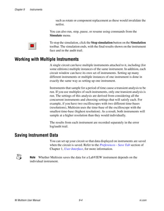 Chapter 9 Instruments
NI Multisim User Manual 9-4 ni.com
such as rotate or component replacement as these would invalidate the
netlist.
You can also run, stop, pause, or resume using commands from the
Simulate menu.
To stop the simulation, click the Stop simulation button on the Simulation
toolbar. The simulation ends, with the final results shown on the instrument
face and in the audit trail.
Working with Multiple Instruments
A single circuit can have multiple instruments attached to it, including (for
some editions) multiple instances of the same instrument. In addition, each
circuit window can have its own set of instruments. Setting up many
different instruments or multiple instances of one instrument is done in
exactly the same way as setting up one instrument.
Instruments that sample for a period of time cause a transient analysis to be
run. If you use multiples of such instruments, only one transient analysis is
run. The settings of this analysis are derived from considering all the
concurrent instruments and choosing settings that will satisfy each. For
example, if you have two oscilloscopes with two different time-bases
(resolutions), Multisim uses the time-base of the oscilloscope with the
smallest time-base (highest resolution). As a result, both instruments will
sample at a higher resolution than they would individually.
The results from each instrument are recorded separately in the error
log/audit trail.
Saving Instrument Data
You can set up your circuit so that data displayed on instruments are saved
when the circuit is saved. Refer to the Preferences - Save Tab section of
Chapter 1, User Interface, for more information.
Note Whether Multisim saves the data for a LabVIEW instrument depends on the
individual instrument.
 