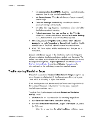 Chapter 9 Instruments
NI Multisim User Manual 9-6 ni.com
• Set maximum timestep (TMAX) checkbox—Enable to enter the
maximum time step the simulation can handle.
• Maximum timestep (TMAX) radio button—Enable to manually
set time steps.
• Generate timesteps automatically radio button—Enable to
generate time steps automatically.
• Set initial time step checkbox—Enable to set a time interval for
simulation output and graphing.
• Estimate maximum time step tased on net list (TMAX)
checkbox—This becomes enabled when the Maximum timestep
(TMAX) radio button is selected. Enable as desired.
3. Optionally, click the Output tab and disable the Show all device
parameters at end of simulation in the audit trail checkbox. Disable
this checkbox if the circuit takes a long time to exit simulation.
4. Click OK. These settings will be in effect the next time you run a
simulation.
You can control many aspects of the simulation, such as resetting error
tolerances, selecting simulation techniques, and viewing the results. The
options you choose will determine the efficiency of the simulation. You set
these options through the Analysis Options tab. Refer to the Custom
Analysis Options Dialog Box section of Chapter 10, Analyses, for
information about the analysis options and their default values.
Troubleshooting Simulation Errors
The default values in the Interactive Simulation Settings dialog box are
set so the majority of circuits will simulate correctly. However in some
cases, it will be necessary to adjust these values.
When running simulation, Multisim may encounter time-step difficulties
depending on the circuit configuration. This may cause inaccurate
simulation or simulation errors.
Complete the following steps to adjust the Interactive Simulation
Settings values:
1. Start Multisim and load the circuit file exhibiting the problem.
2. Select Simulate»Interactive Simulation Settings.
3. Select the Defaults for Transient Analysis Instruments tab, and set
the following:
• Select Set to zero from the Initial conditions pull-down menu.
 