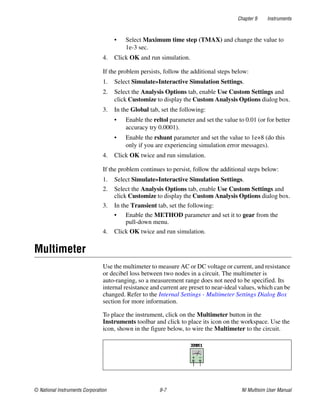 Chapter 9 Instruments
© National Instruments Corporation 9-7 NI Multisim User Manual
• Select Maximum time step (TMAX) and change the value to
1e-3 sec.
4. Click OK and run simulation.
If the problem persists, follow the additional steps below:
1. Select Simulate»Interactive Simulation Settings.
2. Select the Analysis Options tab, enable Use Custom Settings and
click Customize to display the Custom Analysis Options dialog box.
3. In the Global tab, set the following:
• Enable the reltol parameter and set the value to 0.01 (or for better
accuracy try 0.0001).
• Enable the rshunt parameter and set the value to 1e+8 (do this
only if you are experiencing simulation error messages).
4. Click OK twice and run simulation.
If the problem continues to persist, follow the additional steps below:
1. Select Simulate»Interactive Simulation Settings.
2. Select the Analysis Options tab, enable Use Custom Settings and
click Customize to display the Custom Analysis Options dialog box.
3. In the Transient tab, set the following:
• Enable the METHOD parameter and set it to gear from the
pull-down menu.
4. Click OK twice and run simulation.
Multimeter
Use the multimeter to measure AC or DC voltage or current, and resistance
or decibel loss between two nodes in a circuit. The multimeter is
auto-ranging, so a measurement range does not need to be specified. Its
internal resistance and current are preset to near-ideal values, which can be
changed. Refer to the Internal Settings - Multimeter Settings Dialog Box
section for more information.
To place the instrument, click on the Multimeter button in the
Instruments toolbar and click to place its icon on the workspace. Use the
icon, shown in the figure below, to wire the Multimeter to the circuit.
 