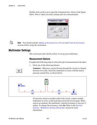 Chapter 9 Instruments
NI Multisim User Manual 9-8 ni.com
Double-click on the icon to open the instrument face, shown in the figure
below. This is where you enter settings and view measurements.
Note You should read the Adding an Instrument to a Circuit and Using the Instrument
sections before using this instrument.
Multimeter Settings
This section provides details on how to set up your multimeter.
Measurement Options
Complete the following steps to select the type of measurement to be taken:
1. Click one of the following buttons:
Ammeter—Measures current flowing through the circuit in a branch
between two nodes. Insert the multimeter in series with the load to
measure current flow, as shown below.
To measure current at another node in the circuit, connect another
multimeter in series at that load and activate the circuit again. When
used as an ammeter, the multimeter’s internal resistance is very low (1
nohm). To change the resistance, click Set. Refer to the Internal
Settings - Multimeter Settings Dialog Box section for more
information.
 