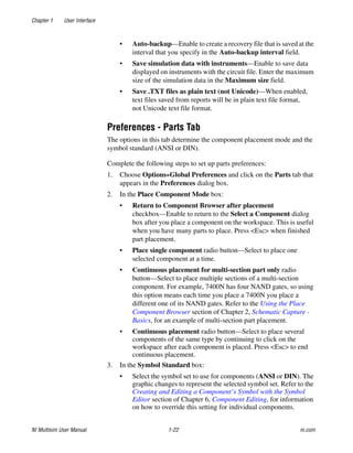 Chapter 1 User Interface
NI Multisim User Manual 1-22 ni.com
• Auto-backup—Enable to create a recovery file that is saved at the
interval that you specify in the Auto-backup interval field.
• Save simulation data with instruments—Enable to save data
displayed on instruments with the circuit file. Enter the maximum
size of the simulation data in the Maximum size field.
• Save .TXT files as plain text (not Unicode)—When enabled,
text files saved from reports will be in plain text file format,
not Unicode text file format.
Preferences - Parts Tab
The options in this tab determine the component placement mode and the
symbol standard (ANSI or DIN).
Complete the following steps to set up parts preferences:
1. Choose Options»Global Preferences and click on the Parts tab that
appears in the Preferences dialog box.
2. In the Place Component Mode box:
• Return to Component Browser after placement
checkbox—Enable to return to the Select a Component dialog
box after you place a component on the workspace. This is useful
when you have many parts to place. Press <Esc> when finished
part placement.
• Place single component radio button—Select to place one
selected component at a time.
• Continuous placement for multi-section part only radio
button—Select to place multiple sections of a multi-section
component. For example, 7400N has four NAND gates, so using
this option means each time you place a 7400N you place a
different one of its NAND gates. Refer to the Using the Place
Component Browser section of Chapter 2, Schematic Capture -
Basics, for an example of multi-section part placement.
• Continuous placement radio button—Select to place several
components of the same type by continuing to click on the
workspace after each component is placed. Press <Esc> to end
continuous placement.
3. In the Symbol Standard box:
• Select the symbol set to use for components (ANSI or DIN). The
graphic changes to represent the selected symbol set. Refer to the
Creating and Editing a Component’s Symbol with the Symbol
Editor section of Chapter 6, Component Editing, for information
on how to override this setting for individual components.
 