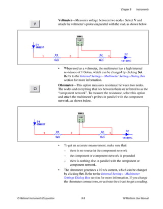 Chapter 9 Instruments
© National Instruments Corporation 9-9 NI Multisim User Manual
Voltmeter—Measures voltage between two nodes. Select V and
attach the voltmeter’s probes in parallel with the load, as shown below.
• When used as a voltmeter, the multimeter has a high internal
resistance of 1 Gohm, which can be changed by clicking Set.
Refer to the Internal Settings - Multimeter Settings Dialog Box
section for more information.
Ohmmeter—This option measures resistance between two nodes.
The nodes and everything that lies between them are referred to as the
“component network”. To measure the resistance, select this option
and attach the multimeter’s probes in parallel with the component
network, as shown below.
• To get an accurate measurement, make sure that:
– there is no source in the component network
– the component or component network is grounded
– there is nothing else in parallel with the component or
component network.
• The ohmmeter generates a 10 nA current, which can be changed
by clicking Set. Refer to the Internal Settings - Multimeter
Settings Dialog Box section for more information. If you change
the ohmmeter connections, re-activate the circuit to get a reading.
 
