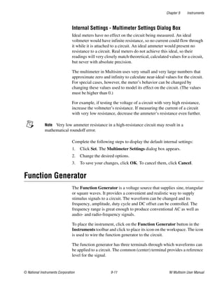 Chapter 9 Instruments
© National Instruments Corporation 9-11 NI Multisim User Manual
Internal Settings - Multimeter Settings Dialog Box
Ideal meters have no effect on the circuit being measured. An ideal
voltmeter would have infinite resistance, so no current could flow through
it while it is attached to a circuit. An ideal ammeter would present no
resistance to a circuit. Real meters do not achieve this ideal, so their
readings will very closely match theoretical, calculated values for a circuit,
but never with absolute precision.
The multimeter in Multisim uses very small and very large numbers that
approximate zero and infinity to calculate near-ideal values for the circuit.
For special cases, however, the meter’s behavior can be changed by
changing these values used to model its effect on the circuit. (The values
must be higher than 0.)
For example, if testing the voltage of a circuit with very high resistance,
increase the voltmeter’s resistance. If measuring the current of a circuit
with very low resistance, decrease the ammeter’s resistance even further.
Note Very low ammeter resistance in a high-resistance circuit may result in a
mathematical roundoff error.
Complete the following steps to display the default internal settings:
1. Click Set. The Multimeter Settings dialog box appears.
2. Change the desired options.
3. To save your changes, click OK. To cancel them, click Cancel.
Function Generator
The Function Generator is a voltage source that supplies sine, triangular
or square waves. It provides a convenient and realistic way to supply
stimulus signals to a circuit. The waveform can be changed and its
frequency, amplitude, duty cycle and DC offset can be controlled. The
frequency range is great enough to produce conventional AC as well as
audio- and radio-frequency signals.
To place the instrument, click on the Function Generator button in the
Instruments toolbar and click to place its icon on the workspace. The icon
is used to wire the function generator to the circuit.
The function generator has three terminals through which waveforms can
be applied to a circuit. The common (center) terminal provides a reference
level for the signal.
 