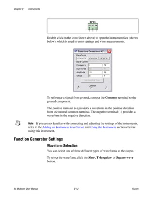 Chapter 9 Instruments
NI Multisim User Manual 9-12 ni.com
Double-click on the icon (shown above) to open the instrument face (shown
below), which is used to enter settings and view measurements.
To reference a signal from ground, connect the Common terminal to the
ground component.
The positive terminal (+) provides a waveform in the positive direction
from the neutral common terminal. The negative terminal (–) provides a
waveform in the negative direction.
Note If you are not familiar with connecting and adjusting the settings of the instruments,
refer to the Adding an Instrument to a Circuit and Using the Instrument sections before
using this instrument.
Function Generator Settings
Waveform Selection
You can select one of three different types of waveforms as the output.
To select the waveform, click the Sine-, Triangular- or Square-wave
button.
 