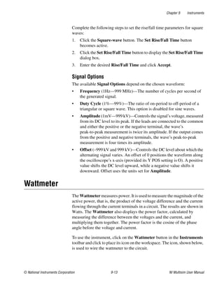 Chapter 9 Instruments
© National Instruments Corporation 9-13 NI Multisim User Manual
Complete the following steps to set the rise/fall time parameters for square
waves:
1. Click the Square-wave button. The Set Rise/Fall Time button
becomes active.
2. Click the Set Rise/Fall Time button to display the Set Rise/Fall Time
dialog box.
3. Enter the desired Rise/Fall Time and click Accept.
Signal Options
The available Signal Options depend on the chosen waveform:
• Frequency (1Hz—999 MHz)—The number of cycles per second of
the generated signal.
• Duty Cycle (1%—99%)—The ratio of on-period to off-period of a
triangular or square wave. This option is disabled for sine waves.
• Amplitude (1mV—999 kV)—Controls the signal’s voltage, measured
from its DC level to its peak. If the leads are connected to the common
and either the positive or the negative terminal, the wave’s
peak-to-peak measurement is twice its amplitude. If the output comes
from the positive and negative terminals, the wave’s peak-to-peak
measurement is four times its amplitude.
• Offset (–999 kV and 999 kV)—Controls the DC level about which the
alternating signal varies. An offset of 0 positions the waveform along
the oscilloscope’s x-axis (provided its Y POS setting is O). A positive
value shifts the DC level upward, while a negative value shifts it
downward. Offset uses the units set for Amplitude.
Wattmeter
The Wattmeter measures power. It is used to measure the magnitude of the
active power, that is, the product of the voltage difference and the current
flowing through the current terminals in a circuit. The results are shown in
Watts. The Wattmeter also displays the power factor, calculated by
measuring the difference between the voltages and the current, and
multiplying them together. The power factor is the cosine of the phase
angle before the voltage and current.
To use the instrument, click on the Wattmeter button in the Instruments
toolbar and click to place its icon on the workspace. The icon, shown below,
is used to wire the wattmeter to the circuit.
 