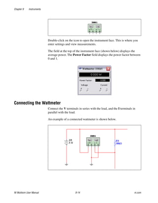Chapter 9 Instruments
NI Multisim User Manual 9-14 ni.com
Double-click on the icon to open the instrument face. This is where you
enter settings and view measurements.
The field at the top of the instrument face (shown below) displays the
average power. The Power Factor field displays the power factor between
0 and 1.
Connecting the Wattmeter
Connect the V terminals in series with the load, and the I terminals in
parallel with the load.
An example of a connected wattmeter is shown below.
 