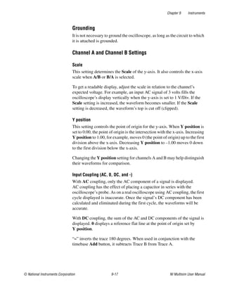 Chapter 9 Instruments
© National Instruments Corporation 9-17 NI Multisim User Manual
Grounding
It is not necessary to ground the oscilloscope, as long as the circuit to which
it is attached is grounded.
Channel A and Channel B Settings
Scale
This setting determines the Scale of the y-axis. It also controls the x-axis
scale when A/B or B/A is selected.
To get a readable display, adjust the scale in relation to the channel’s
expected voltage. For example, an input AC signal of 3 volts fills the
oscilloscope’s display vertically when the y-axis is set to 1 V/Div. If the
Scale setting is increased, the waveform becomes smaller. If the Scale
setting is decreased, the waveform’s top is cut off (clipped).
Y position
This setting controls the point of origin for the y-axis. When Y position is
set to 0.00, the point of origin is the intersection with the x-axis. Increasing
Y position to 1.00, for example, moves 0 (the point of origin) up to the first
division above the x-axis. Decreasing Y position to –1.00 moves 0 down
to the first division below the x-axis.
Changing the Y position setting for channels A and B may help distinguish
their waveforms for comparison.
Input Coupling (AC, 0, DC, and -)
With AC coupling, only the AC component of a signal is displayed.
AC coupling has the effect of placing a capacitor in series with the
oscilloscope’s probe. As on a real oscilloscope using AC coupling, the first
cycle displayed is inaccurate. Once the signal’s DC component has been
calculated and eliminated during the first cycle, the waveforms will be
accurate.
With DC coupling, the sum of the AC and DC components of the signal is
displayed. 0 displays a reference flat line at the point of origin set by
Y position.
“–” inverts the trace 180 degrees. When used in conjunction with the
timebase Add button, it subtracts Trace B from Trace A.
 