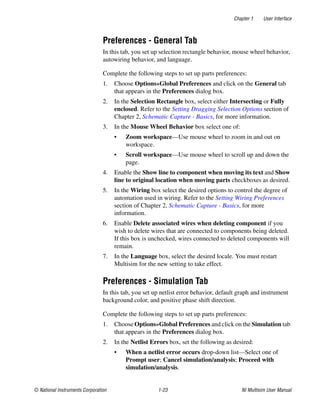 Chapter 1 User Interface
© National Instruments Corporation 1-23 NI Multisim User Manual
Preferences - General Tab
In this tab, you set up selection rectangle behavior, mouse wheel behavior,
autowiring behavior, and language.
Complete the following steps to set up parts preferences:
1. Choose Options»Global Preferences and click on the General tab
that appears in the Preferences dialog box.
2. In the Selection Rectangle box, select either Intersecting or Fully
enclosed. Refer to the Setting Dragging Selection Options section of
Chapter 2, Schematic Capture - Basics, for more information.
3. In the Mouse Wheel Behavior box select one of:
• Zoom workspace—Use mouse wheel to zoom in and out on
workspace.
• Scroll workspace—Use mouse wheel to scroll up and down the
page.
4. Enable the Show line to component when moving its text and Show
line to original location when moving parts checkboxes as desired.
5. In the Wiring box select the desired options to control the degree of
automation used in wiring. Refer to the Setting Wiring Preferences
section of Chapter 2, Schematic Capture - Basics, for more
information.
6. Enable Delete associated wires when deleting component if you
wish to delete wires that are connected to components being deleted.
If this box is unchecked, wires connected to deleted components will
remain.
7. In the Language box, select the desired locale. You must restart
Multisim for the new setting to take effect.
Preferences - Simulation Tab
In this tab, you set up netlist error behavior, default graph and instrument
background color, and positive phase shift direction.
Complete the following steps to set up parts preferences:
1. Choose Options»Global Preferences and click on the Simulation tab
that appears in the Preferences dialog box.
2. In the Netlist Errors box, set the following as desired:
• When a netlist error occurs drop-down list—Select one of
Prompt user; Cancel simulation/analysis; Proceed with
simulation/analysis.
 