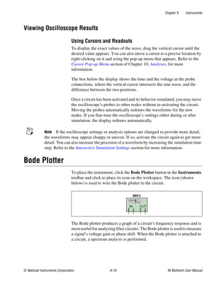 Chapter 9 Instruments
© National Instruments Corporation 9-19 NI Multisim User Manual
Viewing Oscilloscope Results
Using Cursors and Readouts
To display the exact values of the wave, drag the vertical cursor until the
desired value appears. You can also move a cursor to a precise location by
right-clicking on it and using the pop-up menu that appears. Refer to the
Cursor Pop-up Menu section of Chapter 10, Analyses, for more
information.
The box below the display shows the time and the voltage at the probe
connections, where the vertical cursor intersects the sine wave, and the
difference between the two positions.
Once a circuit has been activated and its behavior simulated, you may move
the oscilloscope’s probes to other nodes without re-activating the circuit.
Moving the probes automatically redraws the waveforms for the new
nodes. If you fine-tune the oscilloscope’s settings either during or after
simulation, the display redraws automatically.
Note If the oscilloscope settings or analysis options are changed to provide more detail,
the waveforms may appear choppy or uneven. If so, activate the circuit again to get more
detail. You can also increase the precision of a waveform by increasing the simulation time
step. Refer to the Interactive Simulation Settings section for more information.
Bode Plotter
To place the instrument, click the Bode Plotter button in the Instruments
toolbar and click to place its icon on the workspace. The icon (shown
below) is used to wire the Bode plotter to the circuit.
The Bode plotter produces a graph of a circuit’s frequency response and is
most useful for analyzing filter circuits. The Bode plotter is used to measure
a signal’s voltage gain or phase shift. When the Bode plotter is attached to
a circuit, a spectrum analysis is performed.
 