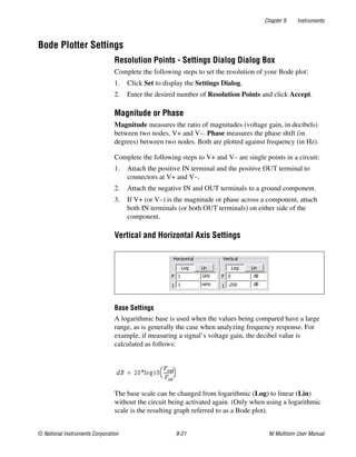 Chapter 9 Instruments
© National Instruments Corporation 9-21 NI Multisim User Manual
Bode Plotter Settings
Resolution Points - Settings Dialog Dialog Box
Complete the following steps to set the resolution of your Bode plot:
1. Click Set to display the Settings Dialog.
2. Enter the desired number of Resolution Points and click Accept.
Magnitude or Phase
Magnitude measures the ratio of magnitudes (voltage gain, in decibels)
between two nodes, V+ and V–. Phase measures the phase shift (in
degrees) between two nodes. Both are plotted against frequency (in Hz).
Complete the following steps to V+ and V– are single points in a circuit:
1. Attach the positive IN terminal and the positive OUT terminal to
connectors at V+ and V–.
2. Attach the negative IN and OUT terminals to a ground component.
3. If V+ (or V–) is the magnitude or phase across a component, attach
both IN terminals (or both OUT terminals) on either side of the
component.
Vertical and Horizontal Axis Settings
Base Settings
A logarithmic base is used when the values being compared have a large
range, as is generally the case when analyzing frequency response. For
example, if measuring a signal’s voltage gain, the decibel value is
calculated as follows:
The base scale can be changed from logarithmic (Log) to linear (Lin)
without the circuit being activated again. (Only when using a logarithmic
scale is the resulting graph referred to as a Bode plot).
 