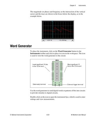 Chapter 9 Instruments
© National Instruments Corporation 9-23 NI Multisim User Manual
The magnitude (or phase) and frequency at the intersection of the vertical
cursor and the trace are shown in the boxes below the display, as in the
example below.
Word Generator
To place the instrument, click on the Word Generator button in the
Instruments toolbar and click to place its icon on the workspace. The icon
is used to wire the word generator to the circuit.
Use the word generator to send digital words or patterns of bits into circuits
to provide stimulus to digital circuits.
Double-click on the icon to open the instrument face, which is used to enter
settings and view measurements.
 