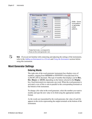 Chapter 9 Instruments
NI Multisim User Manual 9-24 ni.com
Note If you are not familiar with connecting and adjusting the settings of the instruments,
refer to the Adding an Instrument to a Circuit and Using the Instrument sections before
using this instrument.
Word Generator Settings
Entering Words
The right side of the word generator instrument face displays rows of
numbers, ranging from 00000000 to FFFFFFFF in hexadecimal (0 to
4,294,967,295 in decimal). The type of number that displays can be Hex,
Dec, Binary or ASCII, depending on the button selected in the Display
box. Each horizontal row represents one word. When the word generator is
activated, a row of bits is sent in parallel to the corresponding terminals at
the bottom of the instrument.
To change a bit value in the word generator, select the number you want to
modify and type the new value in its field using the appropriate number
format.
As the words are transmitted by the word generator, the value of each bit
appears in the circles representing the output terminals at the bottom of the
instrument.
 