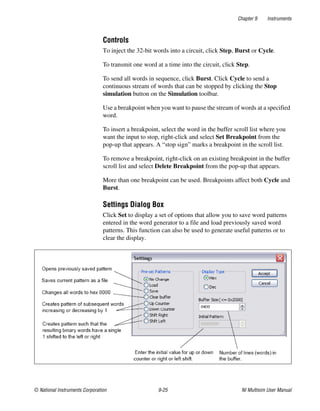 Chapter 9 Instruments
© National Instruments Corporation 9-25 NI Multisim User Manual
Controls
To inject the 32-bit words into a circuit, click Step, Burst or Cycle.
To transmit one word at a time into the circuit, click Step.
To send all words in sequence, click Burst. Click Cycle to send a
continuous stream of words that can be stopped by clicking the Stop
simulation button on the Simulation toolbar.
Use a breakpoint when you want to pause the stream of words at a specified
word.
To insert a breakpoint, select the word in the buffer scroll list where you
want the input to stop, right-click and select Set Breakpoint from the
pop-up that appears. A “stop sign” marks a breakpoint in the scroll list.
To remove a breakpoint, right-click on an existing breakpoint in the buffer
scroll list and select Delete Breakpoint from the pop-up that appears.
More than one breakpoint can be used. Breakpoints affect both Cycle and
Burst.
Settings Dialog Box
Click Set to display a set of options that allow you to save word patterns
entered in the word generator to a file and load previously saved word
patterns. This function can also be used to generate useful patterns or to
clear the display.
 