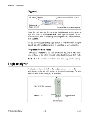 Chapter 9 Instruments
NI Multisim User Manual 9-26 ni.com
Triggering
To use the word generator clock to trigger input from the word generator’s
input field to the circuit, click Internal. To use input through the external
terminal instead, with each input cycle causing one word to be transmitted,
click External.
Use the “ascending/descending edge” buttons to control whether the input
signal triggers the word generator on its ascending or descending edge.
Frequency and Data Ready
Set the clock Frequency of the word generator in Hz, kHz or MHz. Each
word is placed on the output terminals for the duration of one clock cycle.
Ready—Lets the circuit know that data from the word generator is ready.
Logic Analyzer
To place the instrument, click on the Logic Analyzer button in the
Instruments toolbar and click to place its icon on the workspace. The icon
is used to wire the logic analyzer to the circuit.
 