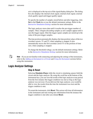 Chapter 9 Instruments
NI Multisim User Manual 9-28 ni.com
axis is displayed as the top axis of the signal display dialog box. The dialog
box also displays the internal clock signal, external clock signal, external
clock qualify signal and trigger qualify signal.
To specify the number of samples stored before and after triggering, click
Set in the Clock box or use the default instrument settings. Refer to the
Interactive Simulation Settings section for more information.
The logic analyzer stores data until it reaches the pre-trigger number of
samples. Then, it begins discarding samples as new samples appear until it
sees the trigger signal. After the trigger signal, samples are stored up to the
value of the post-trigger samples.
The time position automatically displays the time position values of the two
crosshair cursors, T1 and T2, when sampling is stopped. It also
automatically moves the first crosshair cursor T1 to the position of time
zero, when sampling is stopped.
To change the threshold voltage, use the default instrument settings. Refer
to the Interactive Simulation Settings section for more information.
Note If you are not familiar with connecting and adjusting the settings of the instruments,
refer to the Adding an Instrument to a Circuit and Using the Instrument sections before
using this instrument.
Logic Analyzer Settings
Stop & Reset
Selecting Simulate»Pause while the circuit is simulating, pauses both the
circuit and the logic analyzer. By using the scroll bar at the bottom of the
instrument face, you can view the results of the logic analyzer at any period
from the first instance the trigger condition was met as long as the logic
analyzer was not reset. If you did reset the logic analyzer, you would be
able to view the results from the time the instrument was reset and the
trigger condition is met.
To restart the instrument, click Reset. This action will clear all information
in the instrument and start storing new information from the instance the
trigger condition is met after you clicked Reset.
 