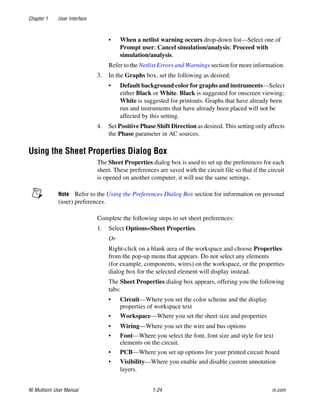 Chapter 1 User Interface
NI Multisim User Manual 1-24 ni.com
• When a netlist warning occurs drop-down list—Select one of
Prompt user; Cancel simulation/analysis; Proceed with
simulation/analysis.
Refer to the Netlist Errors and Warnings section for more information.
3. In the Graphs box, set the following as desired:
• Default background color for graphs and instruments—Select
either Black or White. Black is suggested for onscreen viewing;
White is suggested for printouts. Graphs that have already been
run and instruments that have already been placed will not be
affected by this setting.
4. Set Positive Phase Shift Direction as desired. This setting only affects
the Phase parameter in AC sources.
Using the Sheet Properties Dialog Box
The Sheet Properties dialog box is used to set up the preferences for each
sheet. These preferences are saved with the circuit file so that if the circuit
is opened on another computer, it will use the same settings.
Note Refer to the Using the Preferences Dialog Box section for information on personal
(user) preferences.
Complete the following steps to set sheet preferences:
1. Select Options»Sheet Properties.
Or
Right-click on a blank area of the workspace and choose Properties
from the pop-up menu that appears. Do not select any elements
(for example, components, wires) on the workspace, or the properties
dialog box for the selected element will display instead.
The Sheet Properties dialog box appears, offering you the following
tabs:
• Circuit—Where you set the color scheme and the display
properties of workspace text
• Workspace—Where you set the sheet size and properties
• Wiring—Where you set the wire and bus options
• Font—Where you select the font, font size and style for text
elements on the circuit.
• PCB—Where you set up options for your printed circuit board
• Visibility—Where you enable and disable custom annotation
layers.
 