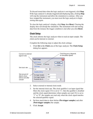 Chapter 9 Instruments
© National Instruments Corporation 9-29 NI Multisim User Manual
To discard stored data when the logic analyzer is not triggered, click Stop.
If the logic analyzer is already triggered and displaying data, clicking Stop
will stop the instrument and allow the simulation to continue. After you
have stopped the instrument, you must reset the logic analyzer to begin
storing data again.
To clear the logic analyzer’s display, click Stop, then Reset. Clearing the
display does not disrupt the simulation. The instrument will start storing
data from the instance the trigger condition is met after you click Reset.
Clock Setup
The clock informs the logic analyzer when to read an input sample. The
clock can be internal or external.
Complete the following steps to adjust the clock settings:
1. Click Set in the Clock area of the logic analyzer. The Clock Setup
dialog box appears.
2. Select external or internal clock mode.
3. Set the internal clock rate. The clock qualifier is an input signal that
filters the clock signal. If it is set to “x”, then the qualifier is disabled
and the clock signal determines when samples are read. If it is set to
“1” or “0”, the samples are read only when the clock signal matches
the selected qualifier signal.
4. Set how much data to show before (Pre-trigger samples) and after
(Post-trigger samples) the sample.
5. Click Accept.
 