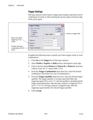 Chapter 9 Instruments
NI Multisim User Manual 9-30 ni.com
Trigger Settings
The logic analyzer can be made to trigger upon reading a specified word or
combination of words or when meeting the increase edge or decrease edge
of the clock signal.
Complete the following steps to specify up to three trigger words or word
combinations:
1. Click Set in the Trigger box of the logic analyzer.
2. Select Positive, Negative or Both positive and negative clock edge.
3. Click in the box labeled Pattern A, Pattern B, or Pattern C and enter
a binary word. An “x” means either 1 or 0.
4. From the Trigger Combinations drop-down list, select the desired
combination. (See below for a list of combinations.)
5. From the Trigger Qualifier drop-down list, select the desired trigger
qualifier. The trigger qualifier is an input signal that filters the
triggering signal. If it is set to “x”, then the qualifier is disabled and the
trigger signal determines when the logic analyzer is triggered. If it is
set to “1” or “0”, the logic analyzer is triggered only when the
triggering signal matches the selected trigger qualifier.
6. Click Accept.
 