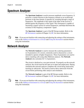 Chapter 9 Instruments
NI Multisim User Manual 9-36 ni.com
Spectrum Analyzer
The Spectrum Analyzer is used to measure amplitude versus frequency. It
performs a similar function in the frequency domain as an oscilloscope
performs in the time domain. It operates by sweeping through a range of
frequencies. The amplitude of the signal at the input of the receiver is
plotted against the frequency of the signal. This instrument is capable of
measuring a signal’s power at various frequencies, and helps determine the
existence of the frequency components’ signal.
The Spectrum Analyzer is part of the RF Design module. Refer to the
RF Instruments section of Chapter 14, RF, for more information.
Note If you are not familiar with connecting and adjusting the settings of the instruments,
refer to the Adding an Instrument to a Circuit and Using the Instrument sections before
using this instrument.
Network Analyzer
The Network Analyzer is used to measure the scattering parameters
(or S-parameters) of a circuit, commonly used to characterize a circuit
intended to operate at higher frequencies. These S-parameters are used to
derive matching cells using other Multisim analyses. The Network
Analyzer also calculates H, Y, Z parameters.
The circuit is idealized as a two-port network. To properly use the network
analyzer, the circuit must be left open at its input and output ports. During
simulation the network analyzer completes the circuit being analyzed by
inserting its subcircuits. You need to remove these subcircuits from the
circuit before performing other analysis and simulation.
The Network Analyzer is part of the RF Design module. Refer to the
RF Instruments section of Chapter 14, RF, for more information.
Note If you are not familiar with connecting and adjusting the settings of the instruments,
refer to the Adding an Instrument to a Circuit and Using the Instrument sections before
using this instrument.
 