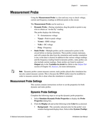 Chapter 9 Instruments
© National Instruments Corporation 9-37 NI Multisim User Manual
Measurement Probe
Using the Measurement Probe is a fast and easy way to check voltage,
current and frequency readings at different points in the circuit.
The Measurement Probe can be used as a:
• Dynamic Probe—During simulation, drag the probe to point to any
wire to obtain an “on-the-fly” reading.
The probe displays the following:
– V—Instantaneous voltage
– V(p-p)—Peak-to-peak voltage
– V(rms)—RMS voltage
– V(dc)—DC voltage
– Freq—Frequency
• Static Probe—Multiple probes can be connected to points in the
circuit before or during simulation. These probes remain stationary,
and will contain the data from the simulation until another simulation
is run, or the data is cleared. In addition to the various voltage readings
and the frequency reading found in dynamic probes, static probes can
also include current readings. Static probes are listed in analyses’
Output tabs in the Variables in circuit list. Refer to the Output Tab
section of Chapter 10, Analyses, for more information.
Note Dynamic probes cannot measure current; static probes placed after simulation has
run also cannot measure current. This is because the SPICE netlist must be modified in
order to measure current; this is done when the simulation is restarted.
Measurement Probe Settings
This section contains instructions on how to set the properties for both
dynamic and static probes.
Dynamic Probe Settings
Complete the following steps to set up the dynamic probe properties:
1. Select Simulate»Dynamic Probe Properties to display the Probe
Properties dialog box.
2. Click the Display tab and set the following in the Color box as desired:
• Background—The currently selected color for the probe’s text
window background displays here. Select either System (Tooltip)
 