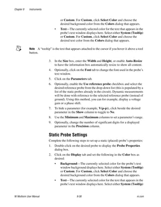 Chapter 9 Instruments
NI Multisim User Manual 9-38 ni.com
or Custom. For Custom, click Select Color and choose the
desired background color from the Colors dialog that appears.
• Text—The currently selected color for the text that appears in the
probe’s text window displays here. Select either System (Tooltip)
or Custom. For Custom, click Select Color and choose the
desired text color from the Colors dialog that appears.
Note A “tooltip” is the text that appears attached to the cursor if you hover it above a tool
button.
3. In the Size box, enter the Width and Height, or enable Auto-Resize
to have the information box automatically resize to show all content.
4. Optionally, click on the Font tab to change the font used in the probe’s
text window.
5. Click on the Parameters tab.
6. Optionally, enable the Use reference probe checkbox and select the
desired reference probe from the drop-down list (this is populated by a
list of the static probes already in the circuit). Dynamic measurements
will be done with reference to the selected reference probe (instead of
ground). Using this method, you can for example, display a voltage
gain or a phase shift.
7. To hide a parameter (for example, V(p-p)), click beside the desired
parameter in the Show column to toggle to No.
8. Use the Minimum and Maximum columns to set a parameter’s range.
9. Optionally, change the number of significant digits for a displayed
parameter in the Precision column.
Static Probe Settings
Complete the following steps to set up a static (placed) probe’s properties:
1. Double-click on the desired probe to display the Probe Properties
dialog box.
2. Click on the Display tab and set the following in the Color box as
desired:
• Background—The currently selected color for the probe’s text
window background displays here. Select either System (Tooltip)
or Custom. For Custom, click Select Color and choose the
desired background color from the Colors dialog that appears.
• Text—The currently selected color for the text that appears in the
probe’s text window displays here. Select either System (Tooltip)
 