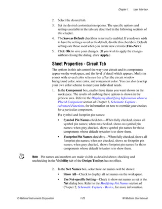 Chapter 1 User Interface
© National Instruments Corporation 1-25 NI Multisim User Manual
2. Select the desired tab.
3. Set the desired customization options. The specific options and
settings available in the tabs are described in the following sections of
this chapter.
4. The Save as Default checkbox is normally enabled. If you do not wish
to have the settings saved as the default, disable this checkbox. Default
settings are those used when you create new circuits (File»New).
5. Click OK to save your changes. (If you wish to apply the changes
without closing the dialog, click Apply.)
Sheet Properties - Circuit Tab
The options in this tab control the way your circuit and its components
appear on the workspace, and the level of detail which appears. Multisim
comes with several color schemes that affect the circuit window
background color, wire color, and component color. You can also develop
your own color scheme to meet your individual needs.
1. In the Component box, enable those items you want shown on the
workspace. The results of enabling these options is shown in the
preview area. Refer to the Displaying Identifying Information about a
Placed Component section of Chapter 3, Schematic Capture -
Advanced Functions, for information on how to override your choices
for a particular component.
For symbol and footprint pin names:
• Symbol Pin Names checkbox—When fully checked, shows all
symbol pin names; when not checked, shows no symbol pin
names; when grey checked, shows symbol pin names for those
components whose default behavior is to show them.
• Footprint Pin Names checkbox—When fully checked, shows all
footprint pin names; when not checked, shows no footprint pin
names; when grey checked, shows footprint pin names for those
components whose default behavior is to show them.
Note Pin names and numbers are made visible as detailed above; checking and
unchecking in the Visibility tab of the Design Toolbox has no effect.
2. In the Net Names box, select how net names will be shown:
• Show All—Check to display all net names on the workspace.
• Use Net-specific Setting—Check to show net names as set in the
Net dialog box. Refer to the Modifying Net Names section of
Chapter 2, Schematic Capture - Basics, for more information.
 