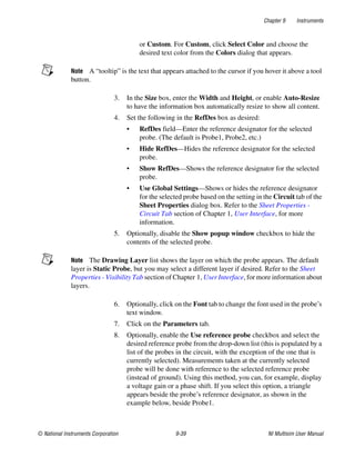 Chapter 9 Instruments
© National Instruments Corporation 9-39 NI Multisim User Manual
or Custom. For Custom, click Select Color and choose the
desired text color from the Colors dialog that appears.
Note A “tooltip” is the text that appears attached to the cursor if you hover it above a tool
button.
3. In the Size box, enter the Width and Height, or enable Auto-Resize
to have the information box automatically resize to show all content.
4. Set the following in the RefDes box as desired:
• RefDes field—Enter the reference designator for the selected
probe. (The default is Probe1, Probe2, etc.)
• Hide RefDes—Hides the reference designator for the selected
probe.
• Show RefDes—Shows the reference designator for the selected
probe.
• Use Global Settings—Shows or hides the reference designator
for the selected probe based on the setting in the Circuit tab of the
Sheet Properties dialog box. Refer to the Sheet Properties -
Circuit Tab section of Chapter 1, User Interface, for more
information.
5. Optionally, disable the Show popup window checkbox to hide the
contents of the selected probe.
Note The Drawing Layer list shows the layer on which the probe appears. The default
layer is Static Probe, but you may select a different layer if desired. Refer to the Sheet
Properties - Visibility Tab section of Chapter 1, User Interface, for more information about
layers.
6. Optionally, click on the Font tab to change the font used in the probe’s
text window.
7. Click on the Parameters tab.
8. Optionally, enable the Use reference probe checkbox and select the
desired reference probe from the drop-down list (this is populated by a
list of the probes in the circuit, with the exception of the one that is
currently selected). Measurements taken at the currently selected
probe will be done with reference to the selected reference probe
(instead of ground). Using this method, you can, for example, display
a voltage gain or a phase shift. If you select this option, a triangle
appears beside the probe’s reference designator, as shown in the
example below, beside Probe1.
 