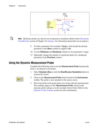 Chapter 9 Instruments
NI Multisim User Manual 9-40 ni.com
Note Reference probes are only for use in interactive simulation. Refer to the Filtering the
Variable Lists section of Chapter 10, Analyses, for information about their use in analyses.
9. To hide a parameter (for example, V(p-p)), click beside the desired
parameter in the Show column to toggle to No.
10. Use the Minimum and Maximum columns to set a parameter’s range.
11. Optionally, change the number of significant digits for a displayed
parameter in the Precision column.
Using the Dynamic Measurement Probe
Complete the following steps to use the Measurement Probe dynamically
(that is, not placed at one point):
1. Select Simulate»Run or click the Run/Resume Simulation button to
activate the circuit.
2. Click on the Measurement Probe button found in the Instruments
toolbar. The probe is now attached to the mouse cursor.
3. Hover the probe on the point where you wish to take the measurement.
The readings appear on the Measurement Probe, based on the
dynamic probe settings as in the example shown below. Refer to the
Dynamic Probe Settings section for more information.
 
