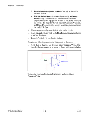 Chapter 9 Instruments
NI Multisim User Manual 9-42 ni.com
• Instantaneous voltage and current—The placed probe will
measure V and I.
• Voltage with reference to probe—Displays the Reference
Probe dialog. Select the desired reference probe from the
drop-down list (this is populated by a list of the probes already in
the circuit). The placed probe will measure Vgain(dc), Vgain(ac),
and Phase. If you select this probe type, a triangle appears beside
the probe’s RefDes.
2. Click to place the probe at the desired point on the circuit.
3. Select Simulate»Run or click on the Run/Resume Simulation button
to activate the circuit.
4. The probe’s window is populated with data.
Complete the following steps to hide the contents of the probe:
1. Right-click on the probe and de-select Show Comment/Probe. The
placed probe now appears as an arrow, as shown in the example below.
To show the contents of probe, right-click on it and select Show
Comment/Probe.
 