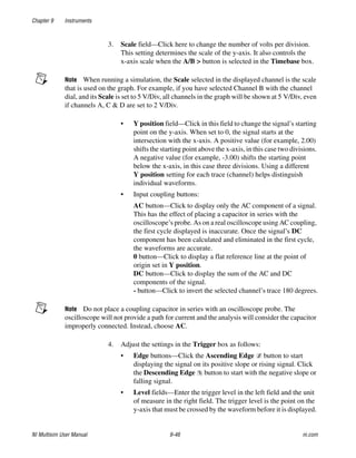 Chapter 9 Instruments
NI Multisim User Manual 9-46 ni.com
3. Scale field—Click here to change the number of volts per division.
This setting determines the scale of the y-axis. It also controls the
x-axis scale when the A/B > button is selected in the Timebase box.
Note When running a simulation, the Scale selected in the displayed channel is the scale
that is used on the graph. For example, if you have selected Channel B with the channel
dial, and its Scale is set to 5 V/Div, all channels in the graph will be shown at 5 V/Div, even
if channels A, C & D are set to 2 V/Div.
• Y position field—Click in this field to change the signal’s starting
point on the y-axis. When set to 0, the signal starts at the
intersection with the x-axis. A positive value (for example, 2.00)
shifts the starting point above the x-axis, in this case two divisions.
A negative value (for example, -3.00) shifts the starting point
below the x-axis, in this case three divisions. Using a different
Y position setting for each trace (channel) helps distinguish
individual waveforms.
• Input coupling buttons:
AC button—Click to display only the AC component of a signal.
This has the effect of placing a capacitor in series with the
oscilloscope’s probe. As on a real oscilloscope using AC coupling,
the first cycle displayed is inaccurate. Once the signal’s DC
component has been calculated and eliminated in the first cycle,
the waveforms are accurate.
0 button—Click to display a flat reference line at the point of
origin set in Y position.
DC button—Click to display the sum of the AC and DC
components of the signal.
- button—Click to invert the selected channel’s trace 180 degrees.
Note Do not place a coupling capacitor in series with an oscilloscope probe. The
oscilloscope will not provide a path for current and the analysis will consider the capacitor
improperly connected. Instead, choose AC.
4. Adjust the settings in the Trigger box as follows:
• Edge buttons—Click the Ascending Edge button to start
displaying the signal on its positive slope or rising signal. Click
the Descending Edge button to start with the negative slope or
falling signal.
• Level fields—Enter the trigger level in the left field and the unit
of measure in the right field. The trigger level is the point on the
y-axis that must be crossed by the waveform before it is displayed.
 