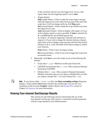 Chapter 9 Instruments
© National Instruments Corporation 9-47 NI Multisim User Manual
A flat waveform will not cross the trigger level. To see a flat
signal, make sure the triggering signal is set to Auto.
• Trigger buttons:
Sing (single) button—Click to make the scope trigger one pass
when the trigger level is met. Once the trace gets to the end of the
scope face, it will not change until you click Sing again.
Nor (normal) button—Click to make the scope refresh every time
the trigger level is met.
Auto (automatic) button—Click to display a flat signal, or if you
wish to display signals as soon as possible. If Auto is selected, the
A > and Ext buttons are disabled (greyed out).
A > button—If selected, triggering is internal with reference to
channel A. If you wish to change the internal reference channel,
right-click on A > to display a pop-up menu and select the desired
channel (A, B, C, or D). The label on the button changes to reflect
your selection.
None button—Click to have no trigger setting.
Ext (external) button—Click if you wish to trigger the scope from
an external source.
5. Optionally, click Save to save the results in one of the following file
formats:
• Scope data (*.scp)—Multisim oscilloscope format file.
• LabVIEW measurement files (*.lvm)—Files created in National
Instruments LabVIEW.
• DIAdem files (*.tdm)—Files created in National Instruments
DIAdem. Note that when you save data as a DIAdem file, two files
are created; a header file (.tdm) and a binary file (.tdx).
Note If you choose either .lvm or .tdm files, the Data resampling settings dialog box
displays. Along with the Save button found in the oscilloscope, you can also save
simulation results from the Grapher window. Refer to the Saving Files section of
Chapter 10, Analyses, for more information.
Viewing Four-channel Oscilloscope Results
This section uses the following circuit to demonstrate the use of the
four-channel oscilloscope. This circuit is a sawtooth waveform generator
with the scope attached to four different points.
 